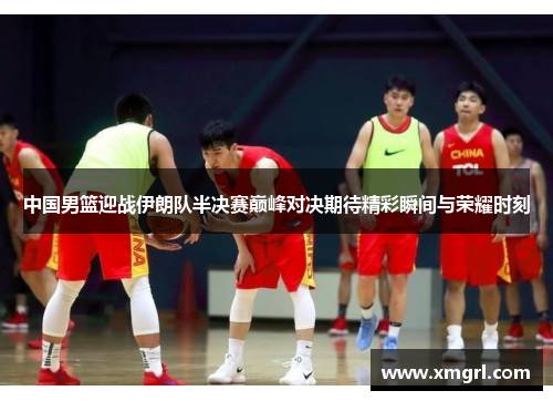中国男篮迎战伊朗队半决赛巅峰对决期待精彩瞬间与荣耀时刻
