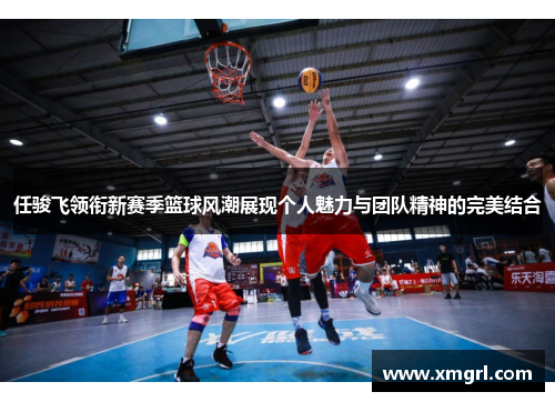 任骏飞领衔新赛季篮球风潮展现个人魅力与团队精神的完美结合